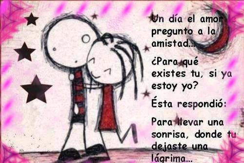 Un día el amor preguntó a la amistad...Para que existes tu, si ya estoy yo. Ésta respondió: Para llevar una sonrisa, donde dejaste una lágrima...