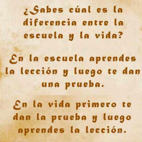 ¿Sabes cuál es la diferencia entre la escuela y la vida? En la escuela aprendes y te dan una prueba, en la vida primero te dan la prueba y luego aprendes la lección