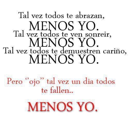 Tal ves todos te abrazan menos yo, tal vez todos te ven sonreir menos yo, tal vez todos te demuestren cariño menos yo, pero ojo tal vez un día todos te fallen menos yo