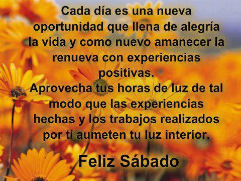 Cada Día es una nueva oportunidad que llena de alegría la vida y como nuevo amanecer la renueva con experiencias positivas. Aprovecha tus horas de luz de tal modo que las experiencias hechas y los trabajos realizados por tí aumente tu luz interior. Feliz Sábado