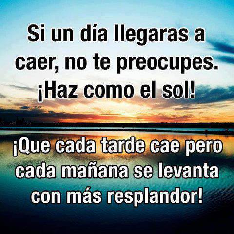 Si un día llegaras a caer no te preocupes, haz como el sol, que cada tarde cae pero cada mañana se levanta con más resplandor