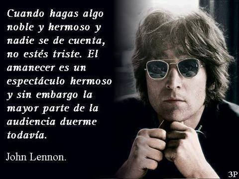 Cuando hagas algo noble y hermoso y nadie se de cuenta no estés triste. El amanecer es un espectáculo hermosos y sin embargo la mayor parte de la audiencia duerme todavía. John Lennon