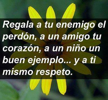 Regala a tu enemigo el perdón, a un amigo tu corazón, a un ñiño un buen ejemplo, y a ti mismo respeto