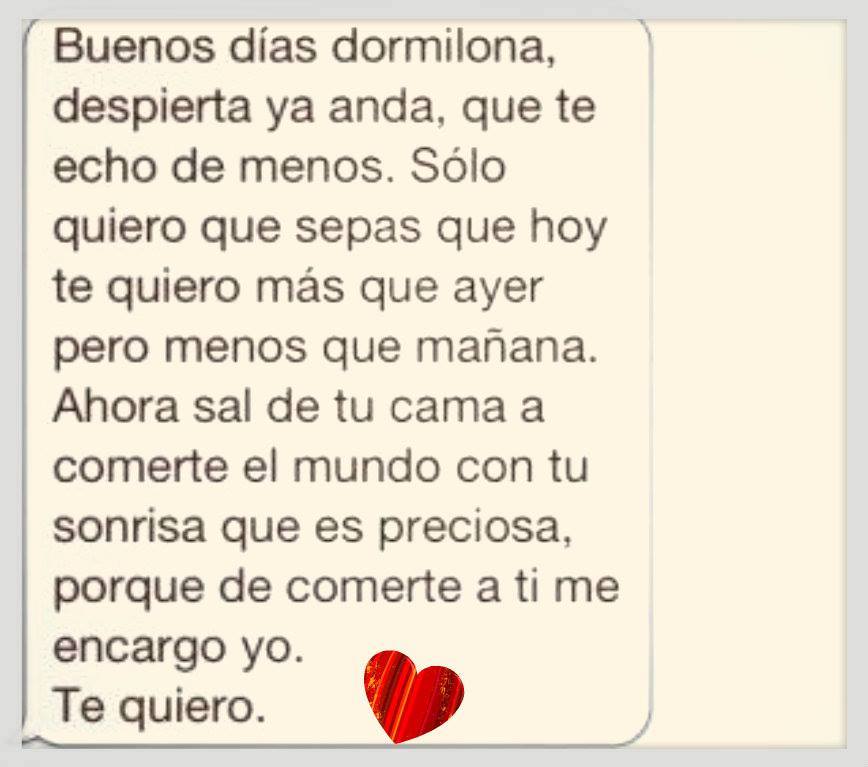 Buenos días dormilona, despierta ya anda, que te echo de menos. Sólo quiero que sepas que hoy te quiero más que ayer pero menos que mañana.