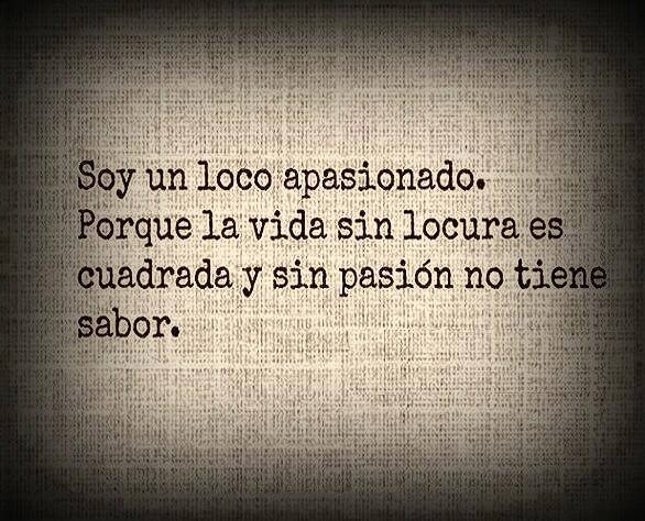 Soy un loco apasionado. Porque la vida sin locura es cuadrada y sin pasión no tiene sabor.