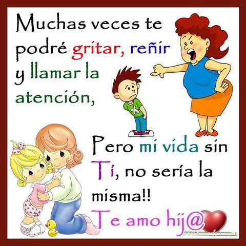 Muchas veces te podré gritar, reñir y llamar la atención, pero mi vida sin ti, no sería la misma. Te amo hij@