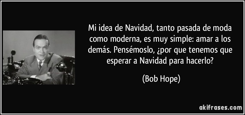 Mi idea de Navidad, tanto pasada de moda como moderna, es muy simple: Amar a los demás. Pensémoslo, ¿Por que tenemos que esperar a Navidad para hacerlo? Bob Hope