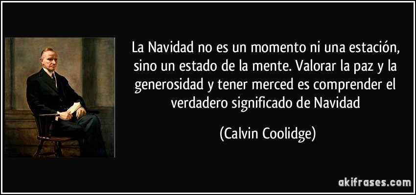 La Navidad no es un momento ni una estación, sino un estado de la mente. Valorar la paz y la generosidad y tener merced es comprender el verdadero significado de Navidad. Calvin Coolidge