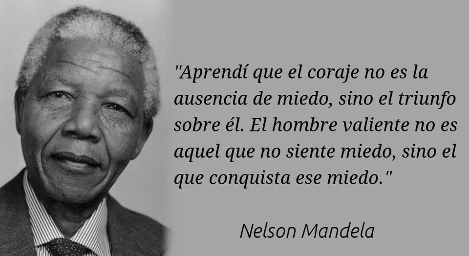 Aprendí que el coraje no es la ausencia de miedo, sino el triunfo sobre él. El hombre valiente no es aquel que no siente miedo, sino el que conquista ese miedo. Nelson Mandela