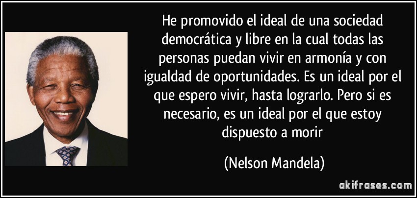 He promovido el ideal de una sociedad democrática y libre en la cual todas las persona puedan vivir en armonía y con igualdad de oportunidades. Nelson Mandela