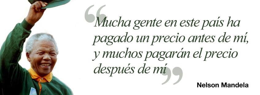 Mucha gente en este pais ha pagado un precio antes de mí, y muchos pagarán el precio después de mí. Nelson Mandela.