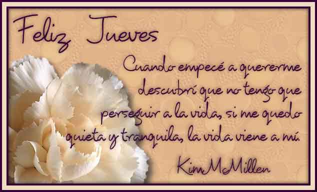 Feliz Jueves. Cuando empecé a quererme, descubrí que no tengo que perseguir a la vida, si me quedo quieta y tranquila, la vida viene a mí. Kim McMillen