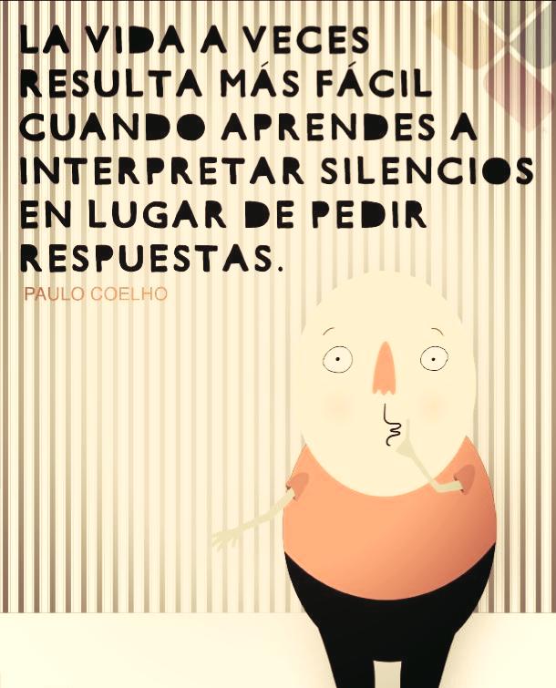 La vida a veces resulta más fácil, cuando aprendes a interpretar silencios en lugar de pedir respuestas. Paulo Coelho.