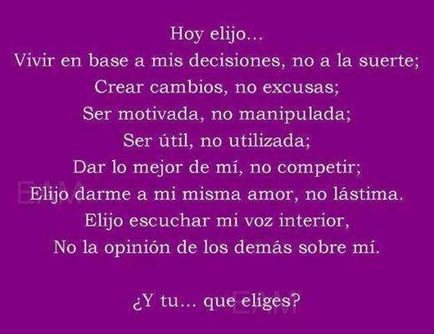 Hoy elijo...Vivir en base a mis decisiones, no a la suerte. Crear cambios, no excusas. Ser motivada, no manipulada. Ser útil, no utilizada. Dar lo mejor de mí, no competir.