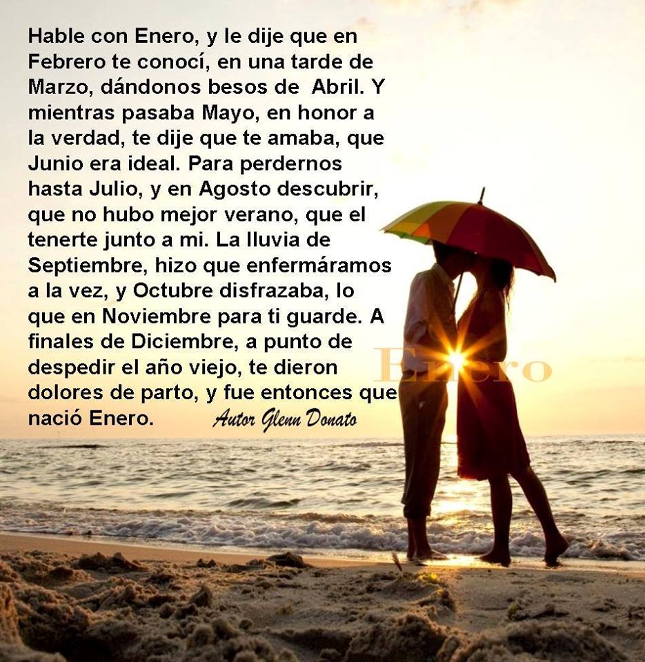 Hable con Enero, y le dije que en Febrero te conocí, en una tarde de Marzo, dándonos besos de Abril. Y mientras pasaba Mayo, en honor a la verdad, te dije que te amaba, que Junio era ideal.