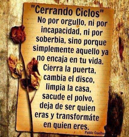 Cerrando Ciclos. No por orgullo, ni por incapacidad, ni por soberbia, sino porque simplemente aquello ya no encaja en tu vida. Cierra la puerta, cambia el disco, limpia la casa, sacude el polvo, deja de ser quien eras y transformate en quien eres. Paulo Coelho