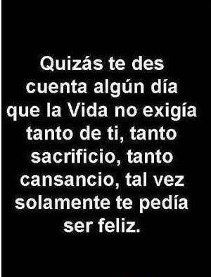 Quizás te des cuenta algún día que la vida no te exigía tanto de ti, tanto sacrificio, tanto cansancio, tal vez solamente te pedía ser feliz.