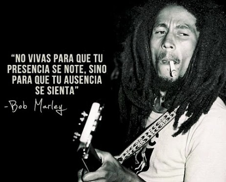 No vivas para que tu presencia se note, sino para que tu ausencia se sienta. Bob Marley