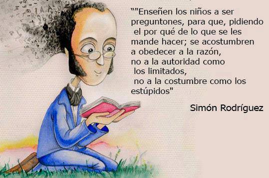 "Enseñen a los niños a ser preguntones, para que, pidiendo el por qué de lo que se les mande hacer; se acostumbren a obedecer a la razón, no a la autoridad como los limitados, no a la costumbre como los estúpidos" Simón Rodríguez