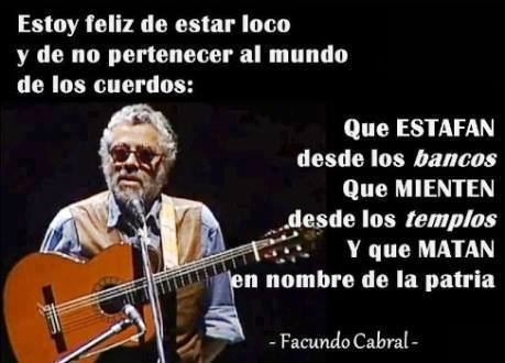 Estoy feliz de estar loco y de no pertenecer al mundo de los cuerdos. Que Estafan desde los bancos. Que Mienten desde los templos. Y que Matan en nombre de la patria. Facundo Cabral.