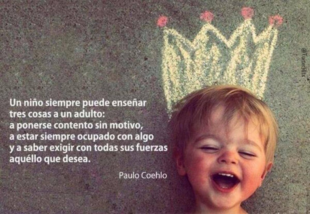 Un niño siempre puede enseñar tres cosas a un adulto: a ponerse contento sin motivo, a estar siempre ocupado con algo y a saber exigir con todas sus fuerzas aquello que desea. Paulo Coehlo