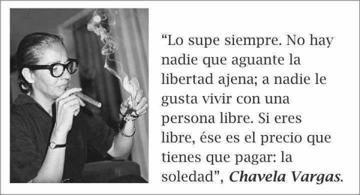 "Lo supe siempre. No hay nadie que aguante la libertad ajena; a nadie le gusta vivir con una persona libre. Si eres libre, ése es el precio que tienes que pagar; La Soledad" Chavela Vargas