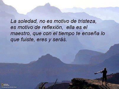 La soledad, no es motivo de tristeza, es motivo de reflexión, ella es el maestro, que con el tiempo te enseña lo que fuiste, eres y serás.