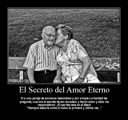 El Secreto del Amor Eterno. Vi a una pareja de ancianos besandose y por simple curiosidad les pregunté, ¿Cuál era el secreto de tan duradero y tierno amor? y ellos me respondieron: ¡El Secreto está en el beso! "Siempre besarla como si fuera la primera y última vez..."