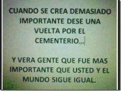 Cuando se crea demasiado importante dese una vuelta por el cementerio...Y verá gente que fue más importante que usted y el mundo sigue igual.