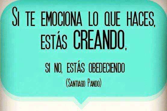 Si te emociona lo que haces, estás creando, si no, estás obedeciendo.