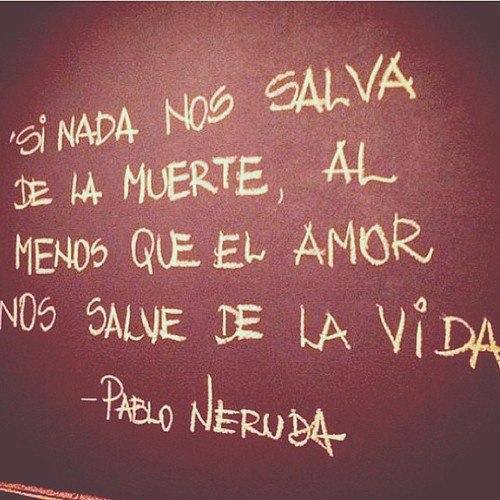 Si nada nos salva de la muerte, al menos que el amor nos salve de la vida. Pablo Neruda.