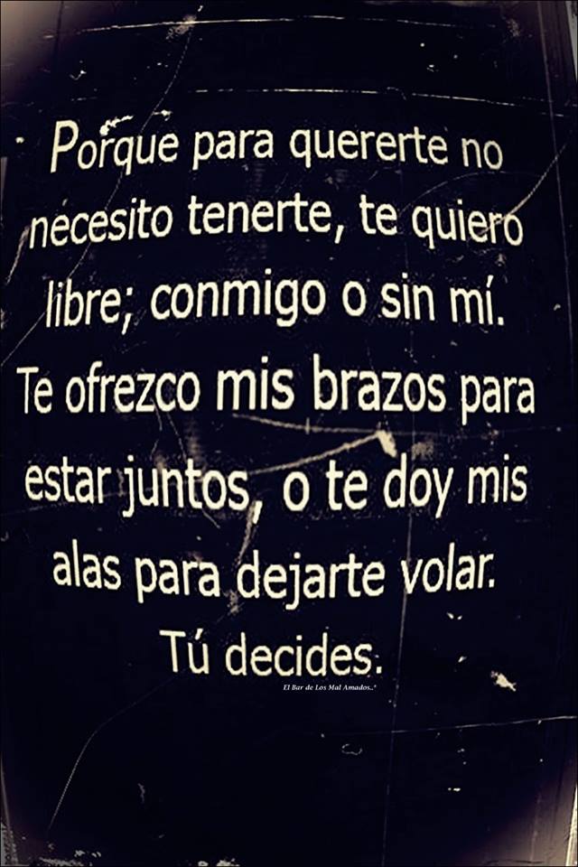 Porque para quererte no necesito tenerte, te quiero libre; conmigo o sin mí. Te ofrezco mis brazos para estar juntos, o te doy mis alas para dejarte volar. Tú decides.