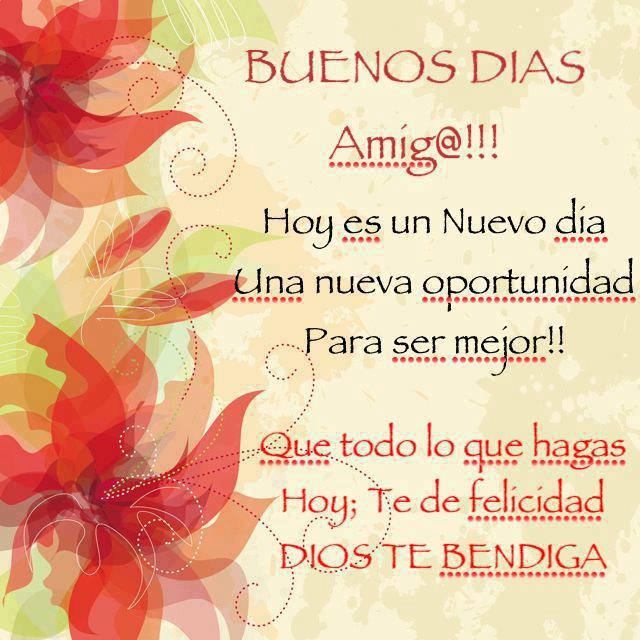 Buenos Días Amig@!!! Hoy es un Nuevo día. Una nueva oportunidad para ser mejor!!! Que todo lo que hagas Hoy; te de felicidad. Dios te Bendiga.