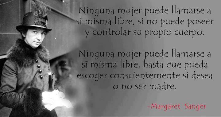 Ninguna mujer puede llamarse a sí misma libre, si no puede poseer y controlar su propio cuerpo. Ninguna mujer puede llamarse a sí misma libre, hasta que pueda escoger conscientemente si desea o no ser madre. Margaret Sanger