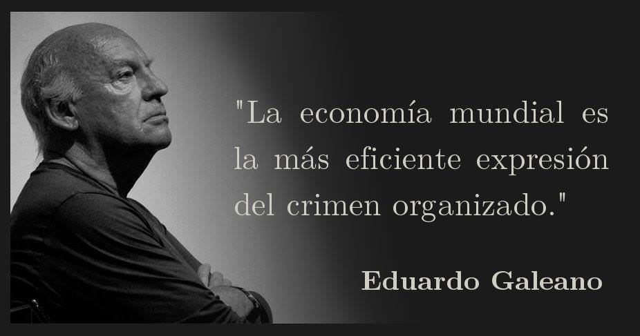 La economía mundial es la más eficiente expresión del crimen organizado. Eduardo Galeano