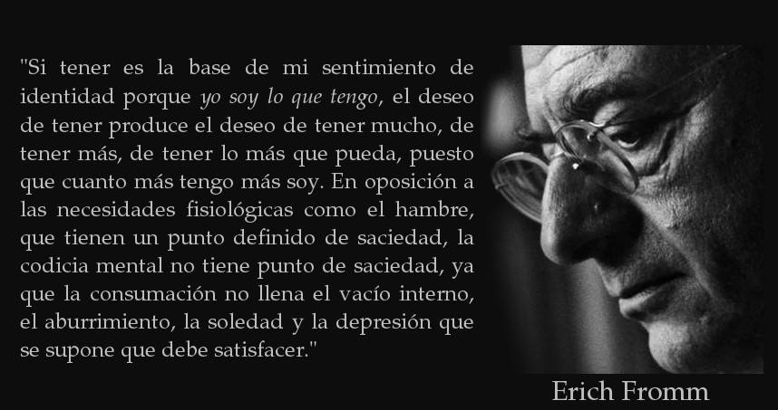 Si tener es la base de mi sentimiento de identidad porque yo soy lo que tengo, el deseo de tener produce el deseo de tener mucho, de tener más, de tener lo más que pueda, puesto que cuanto más tengo más soy. Erich Fromm