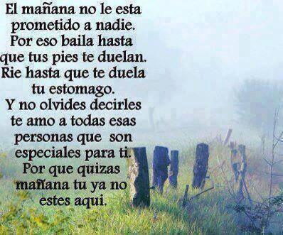 El mañana no le está prometido a nadie. Por eso baila hasta que tus pies te duelan. Ríe hasta que te duela tu estómago. Y no olvides decirles te amo a todas esas personas que son especiales para ti. Por que quizás mañana tu ya no estés aquí.