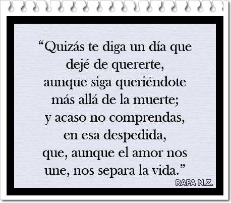 Quizás te diga un día que dejé de quererte, aunque siga queriéndote más allá de la muerte; y acaso no comprendas, en esa despedida, que, aunque el amor nos une, nos separa la vida.
