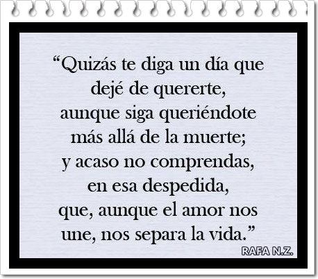 Quizás te diga un día que dejé de quererte, aunque siga queriéndote más allá de la muerte; y acaso no comprendas, en esa despedida, que, aunque el amor nos une, nos separa la vida.