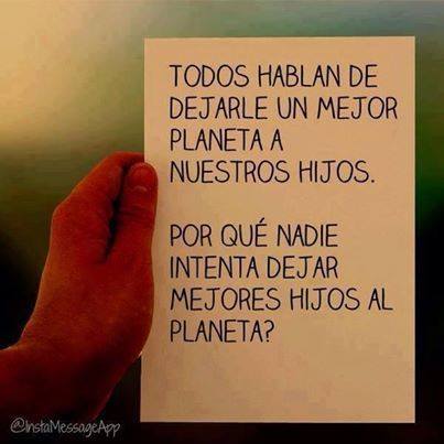 Todos hablan de dejarle un mejor planeta a nuestros hijos. Por qué nadie intenta dejar mejores hijos al planeta?