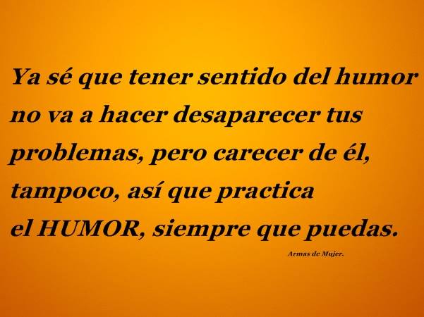 Ya sé que tener sentido del humor no va a hacer desaparecer tus problemas, pero carecer de él, tampoco, así que practica el Humor, siempre que puedas.