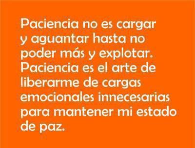 Paciencia no es cargar y aguantar hasta no poder más y explotar. Paciencia es el arte de liberarme de cargas emocionales innecesarias para mantener mi estado de paz.