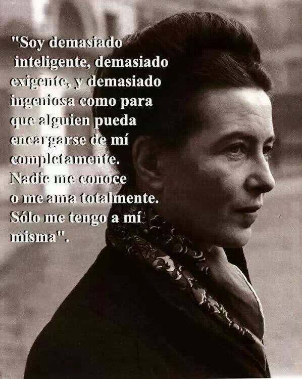 "Soy demasiado inteligente, demasiado exigente, y demasiado ingeniosa como para que alguien pueda encargarse de mí completamente. Nadie me conoce o me ama totalmente. Sólo me tengo a mí misma."Simone de Beauvoir.