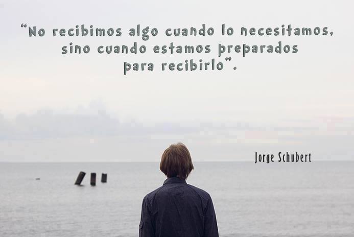 "No recibimos algo cuando lo necesitamos, sino cuando estamos preparados para recibirlo." Jorge Schubert