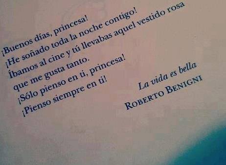 ¡Buenos días, princesa! ¡He soñado toda la noche contigo! Íbamos al cine y tú llevabas aquel vestido rosa que me gusta tanto. ¡Sólo pienso en ti, princesa! ¡Pienso siempre en ti! La vida es bella. Roberto Benigni