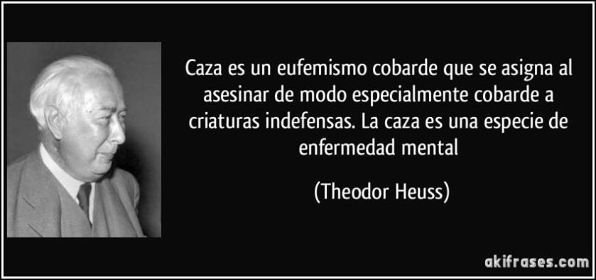Caza es un eufemismo cobarde que se asigna al asesinar de modo especialmente cobarde a criaturas indefensas. La caza es una especie de enfermedad mental