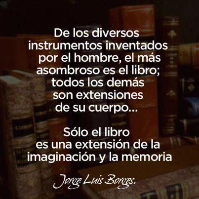 De los diversos instrumentos inventados por el hombre, el más asombroso es el libro, no todos los demás son extensiones de su cuerpo. Sólo el libro es una extensión de la imaginación. Jorge Luis Borges.