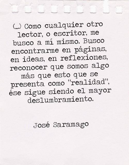 Como cualquier otro lector, o escritor me busco a mi mismo. Busco encontrarme en páginas, en ideas, en reflexiones, reconocer que somos algo más que esto que se presenta como realidad, ese sigue siendo el mayor deslumbramiento. José Saramago