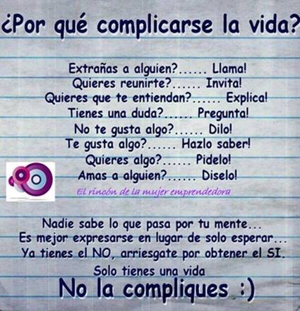 Porque complicarse la vida? Extrañas a alguien? ... Llama! Quieres reunirte? ... Invita! Quieres que te entiendan? Explica! Tienes una duda? .... Pregunta! No te gusta algo? .... Dilo! Te gusta algo? ... Hazlo saber! Quieres algo? ... Pidelo! Amas a alguien? ... Diselo!