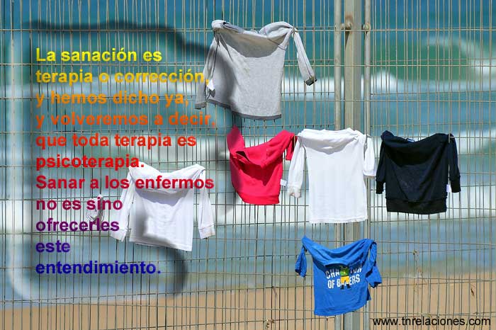 La sanación es terapia o corrección, y hemos dicho ya, y volveremos a decir, que toda terapia es psicoterapia. Sanar a los enfermos no es sino ofrecerles este entendimiento.